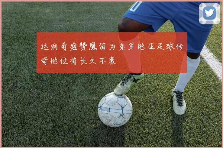 达利奇盛赞魔笛为克罗地亚足球传奇地位将长久不衰