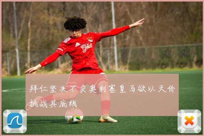 拜仁坚决不卖奥利塞皇马欲以天价挑战其底线