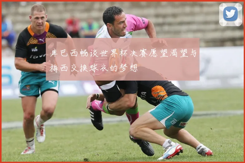 库巴西畅谈世界杯决赛愿望渴望与梅西交换球衣的梦想