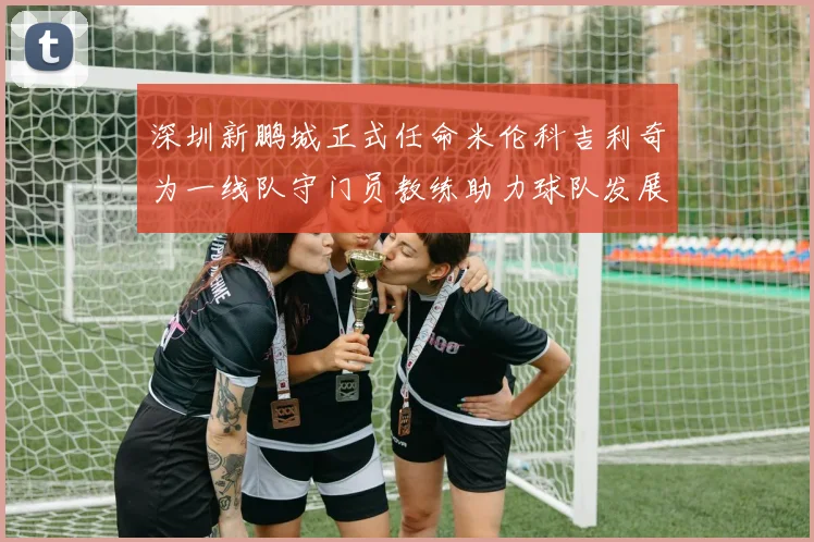 深圳新鹏城正式任命米伦科吉利奇为一线队守门员教练助力球队发展