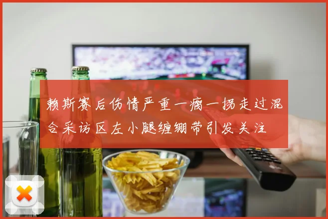 赖斯赛后伤情严重一瘸一拐走过混合采访区左小腿缠绷带引发关注