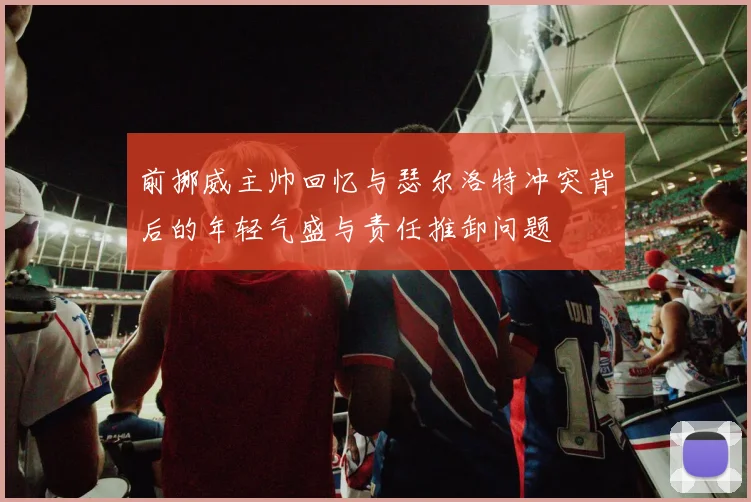 前挪威主帅回忆与瑟尔洛特冲突背后的年轻气盛与责任推卸问题