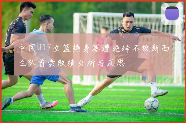 中国U17女篮热身赛遭逆转不敌新西兰队首尝败绩分析与反思